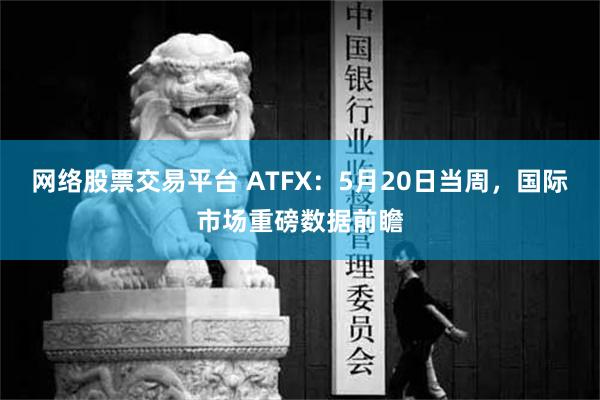 网络股票交易平台 ATFX：5月20日当周，国际市场重磅数据前瞻