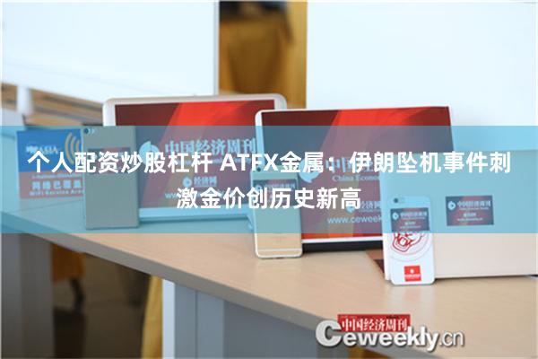 个人配资炒股杠杆 ATFX金属：伊朗坠机事件刺激金价创历史新高