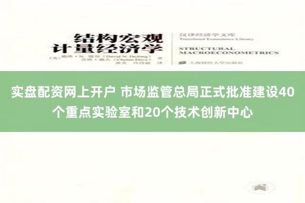 实盘配资网上开户 市场监管总局正式批准建设40个重点实验室和20个技术创新中心