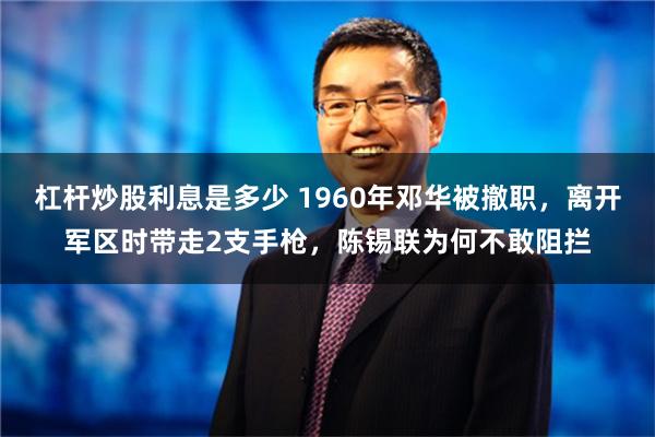 杠杆炒股利息是多少 1960年邓华被撤职，离开军区时带走2支手枪，陈锡联为何不敢阻拦