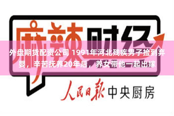 外盘期货配资公司 1991年河北残疾男子捡到弃婴，辛苦抚养20年后，养女带他一起出嫁