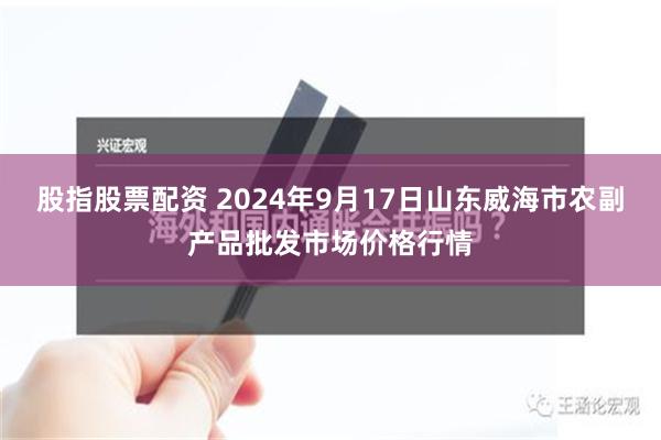 股指股票配资 2024年9月17日山东威海市农副产品批发市场价格行情