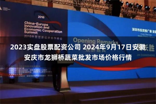 2023实盘股票配资公司 2024年9月17日安徽安庆市龙狮桥蔬菜批发市场价格行情