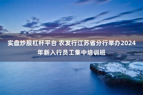 实盘炒股杠杆平台 农发行江苏省分行举办2024年新入行员工集中培训班