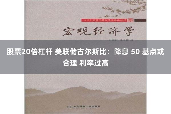 股票20倍杠杆 美联储古尔斯比：降息 50 基点或合理 利率过高