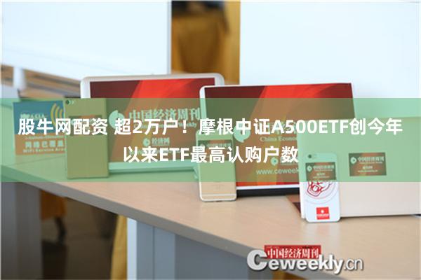 股牛网配资 超2万户！摩根中证A500ETF创今年以来ETF最高认购户数