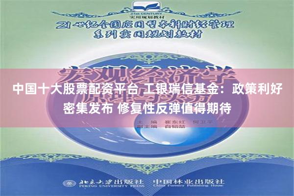 中国十大股票配资平台 工银瑞信基金：政策利好密集发布 修复性反弹值得期待