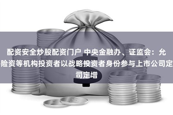 配资安全炒股配资门户 中央金融办、证监会：允许险资等机构投资者以战略投资者身份参与上市公司定增