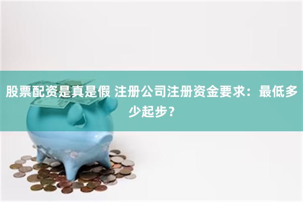 股票配资是真是假 注册公司注册资金要求：最低多少起步？