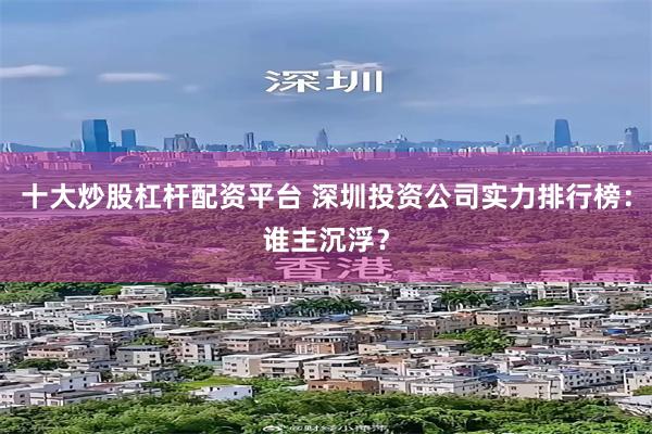 十大炒股杠杆配资平台 深圳投资公司实力排行榜：谁主沉浮？