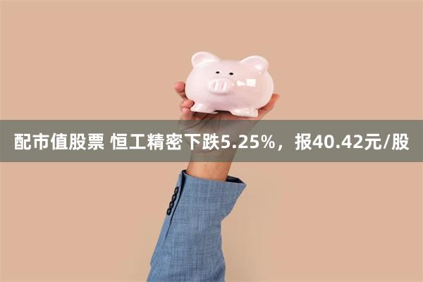 配市值股票 恒工精密下跌5.25%，报40.42元/股