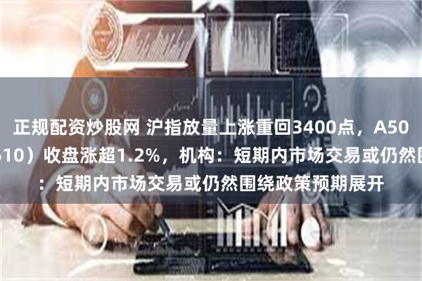 正规配资炒股网 沪指放量上涨重回3400点，A500指数ETF（560610）收盘涨超1.2%，机构：短期内市场交易或仍然围绕政策预期展开