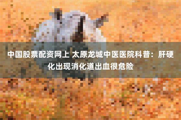 中国股票配资网上 太原龙城中医医院科普：肝硬化出现消化道出血很危险