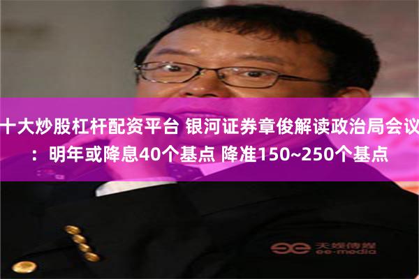 十大炒股杠杆配资平台 银河证券章俊解读政治局会议：明年或降息40个基点 降准150~250个基点