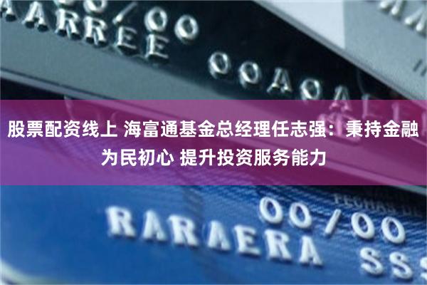 股票配资线上 海富通基金总经理任志强：秉持金融为民初心 提升投资服务能力