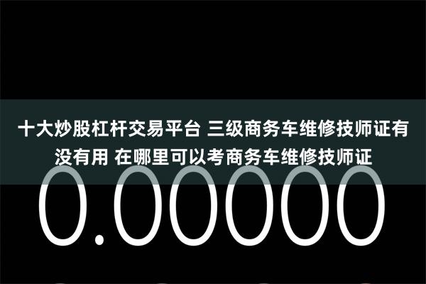 十大炒股杠杆交易平台 三级商务车维修技师证有没有用 在哪里可以考商务车维修技师证