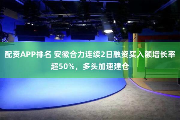 配资APP排名 安徽合力连续2日融资买入额增长率超50%，多头加速建仓