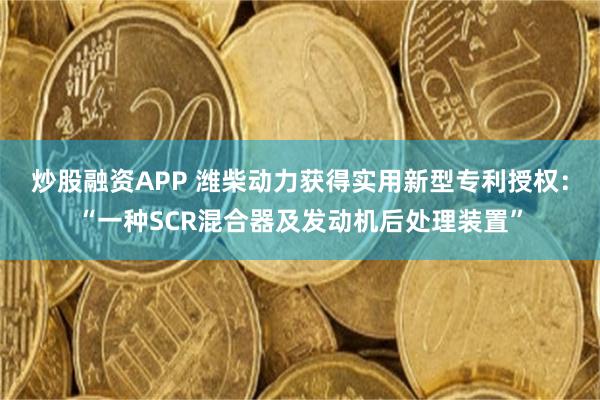 炒股融资APP 潍柴动力获得实用新型专利授权：“一种SCR混合器及发动机后处理装置”