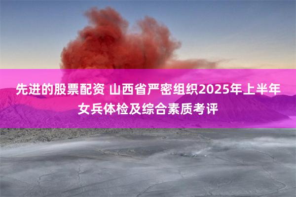 先进的股票配资 山西省严密组织2025年上半年女兵体检及综合素质考评