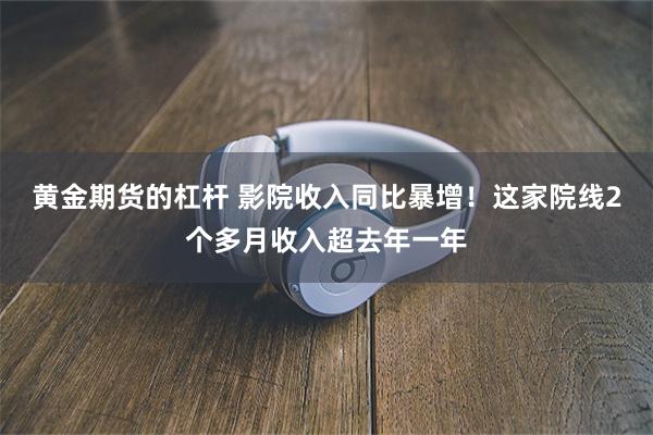 黄金期货的杠杆 影院收入同比暴增！这家院线2个多月收入超去年一年