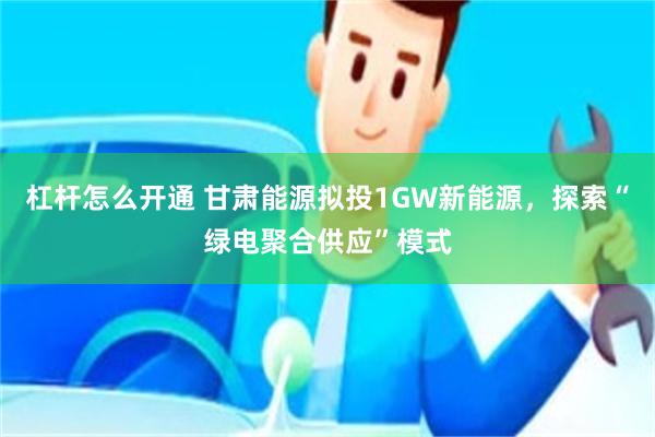 杠杆怎么开通 甘肃能源拟投1GW新能源，探索“绿电聚合供应”模式