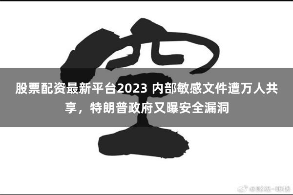股票配资最新平台2023 内部敏感文件遭万人共享，特朗普政府又曝安全漏洞