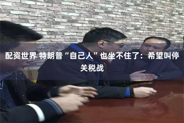 配资世界 特朗普“自己人”也坐不住了：希望叫停关税战