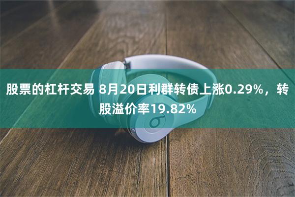 股票的杠杆交易 8月20日利群转债上涨0.29%，转股溢价率19.82%