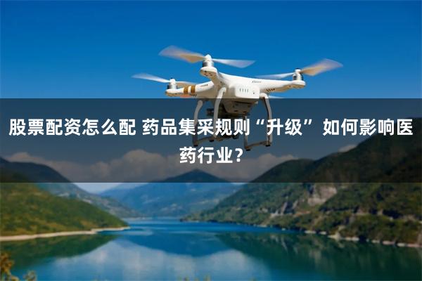 股票配资怎么配 药品集采规则“升级” 如何影响医药行业？