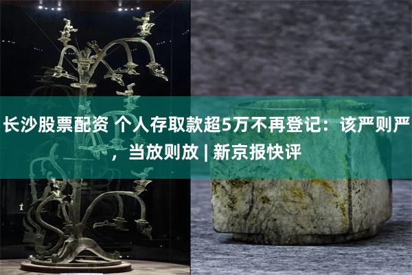 长沙股票配资 个人存取款超5万不再登记：该严则严，当放则放 | 新京报快评